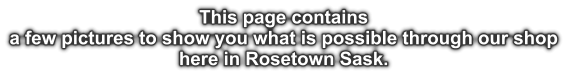 This page contains a few pictures to show you what is possible through our shop here in Rosetown Sask.