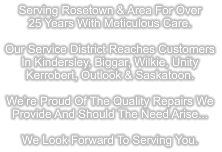 Serving Rosetown & Area For Over 25 Years With Meticulous Care.  Our Service District Reaches Customers In Kindersley, Biggar, Wilkie, Unity Kerrobert, Outlook & Saskatoon.  We’re Proud Of The Quality Repairs We  Provide And Should The Need Arise...  We Look Forward To Serving You.